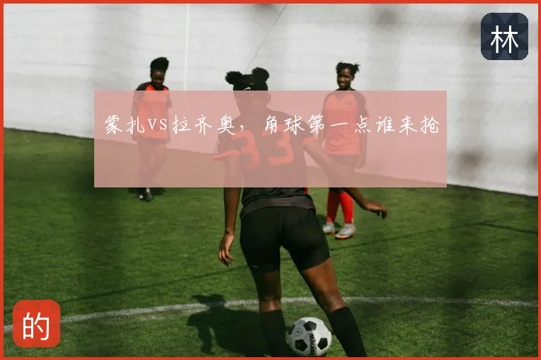 蒙扎vs拉齐奥,角球第一点谁来抢