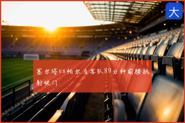 塞尔塔vs帕尔马客队89分钟前腰挑射破门